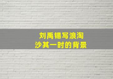 刘禹锡写浪淘沙其一时的背景