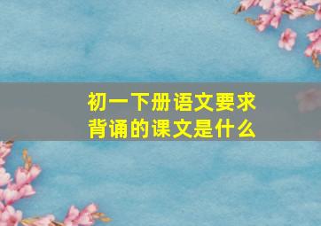 初一下册语文要求背诵的课文是什么