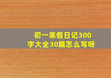 初一寒假日记300字大全30篇怎么写呀