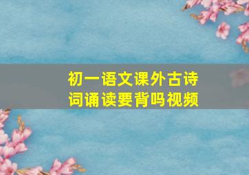 初一语文课外古诗词诵读要背吗视频