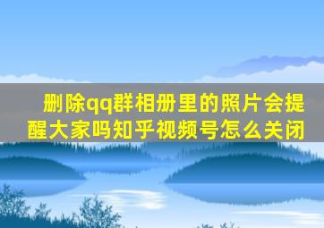 删除qq群相册里的照片会提醒大家吗知乎视频号怎么关闭