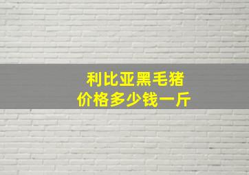 利比亚黑毛猪价格多少钱一斤