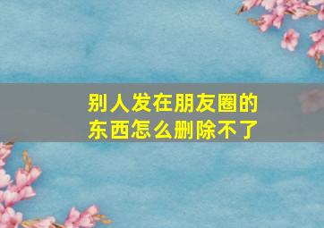 别人发在朋友圈的东西怎么删除不了