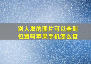 别人发的图片可以查到位置吗苹果手机怎么查