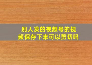 别人发的视频号的视频保存下来可以剪切吗