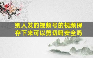 别人发的视频号的视频保存下来可以剪切吗安全吗