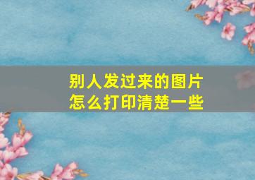 别人发过来的图片怎么打印清楚一些