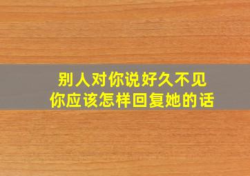 别人对你说好久不见你应该怎样回复她的话