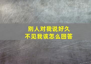 别人对我说好久不见我该怎么回答