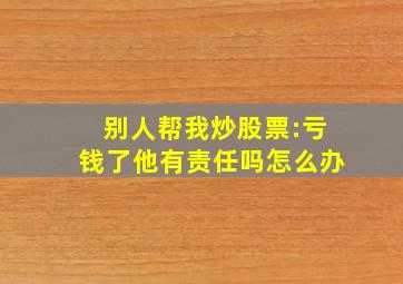 别人帮我炒股票:亏钱了他有责任吗怎么办