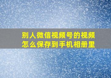 别人微信视频号的视频怎么保存到手机相册里