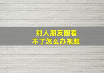 别人朋友圈看不了怎么办视频