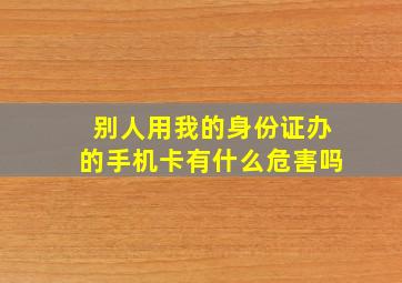 别人用我的身份证办的手机卡有什么危害吗