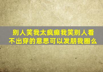 别人笑我太疯癫我笑别人看不出穿的意思可以发朋我圈么