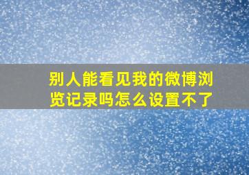 别人能看见我的微博浏览记录吗怎么设置不了