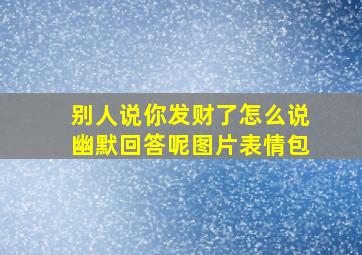 别人说你发财了怎么说幽默回答呢图片表情包