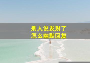 别人说发财了怎么幽默回复