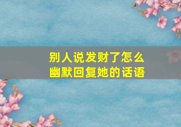 别人说发财了怎么幽默回复她的话语