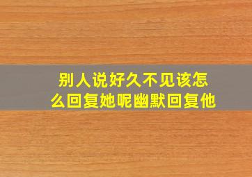 别人说好久不见该怎么回复她呢幽默回复他