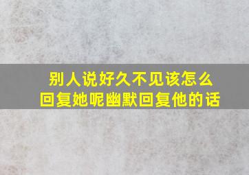 别人说好久不见该怎么回复她呢幽默回复他的话