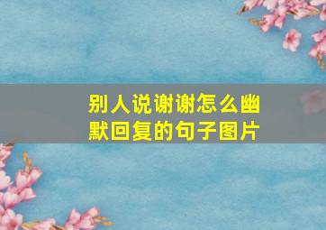 别人说谢谢怎么幽默回复的句子图片