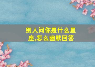 别人问你是什么星座,怎么幽默回答