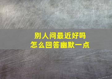 别人问最近好吗怎么回答幽默一点