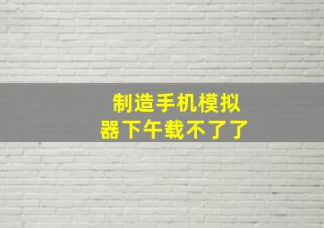 制造手机模拟器下午载不了了