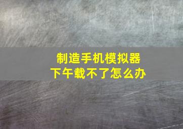 制造手机模拟器下午载不了怎么办