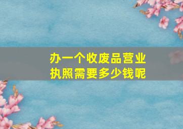 办一个收废品营业执照需要多少钱呢