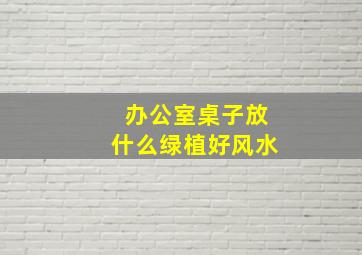 办公室桌子放什么绿植好风水