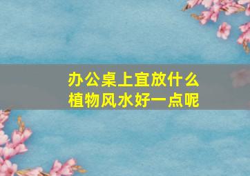 办公桌上宜放什么植物风水好一点呢