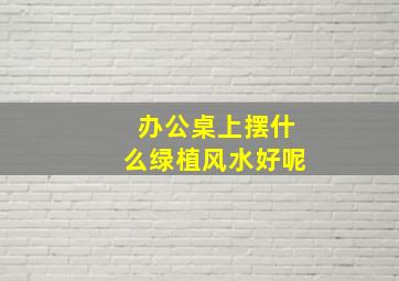 办公桌上摆什么绿植风水好呢