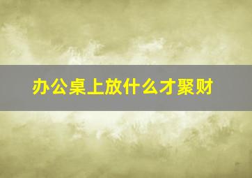 办公桌上放什么才聚财