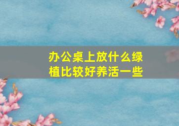 办公桌上放什么绿植比较好养活一些