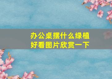 办公桌摆什么绿植好看图片欣赏一下