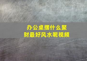 办公桌摆什么聚财最好风水呢视频