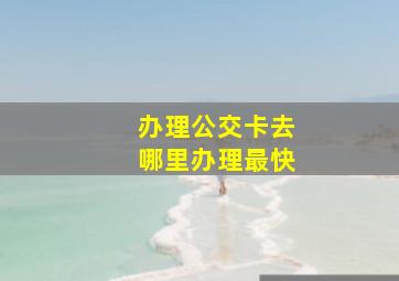 办理公交卡去哪里办理最快