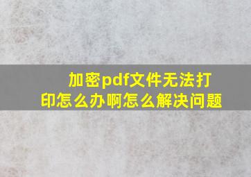 加密pdf文件无法打印怎么办啊怎么解决问题