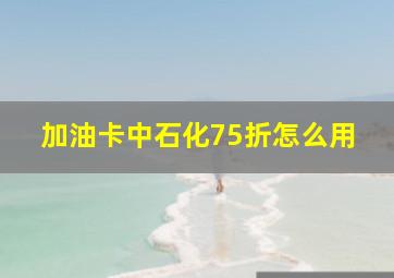 加油卡中石化75折怎么用