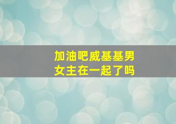 加油吧威基基男女主在一起了吗