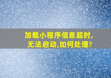 加载小程序信息超时,无法启动,如何处理?