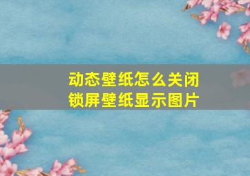 动态壁纸怎么关闭锁屏壁纸显示图片