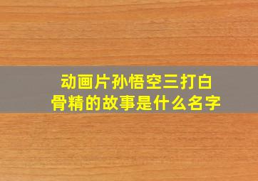 动画片孙悟空三打白骨精的故事是什么名字