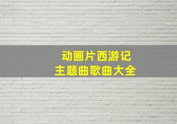 动画片西游记主题曲歌曲大全