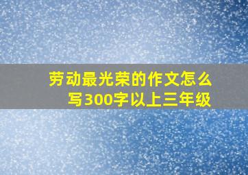 劳动最光荣的作文怎么写300字以上三年级