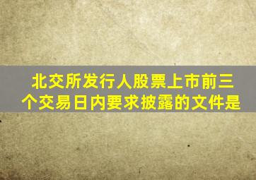 北交所发行人股票上市前三个交易日内要求披露的文件是