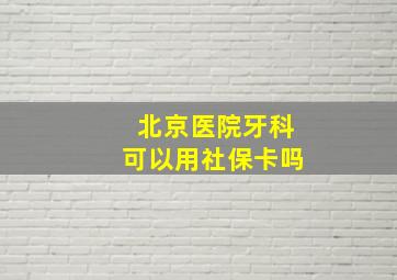 北京医院牙科可以用社保卡吗