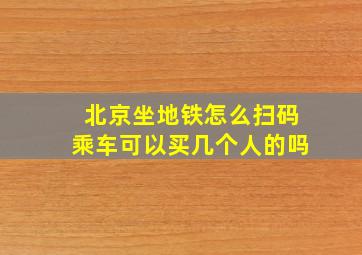 北京坐地铁怎么扫码乘车可以买几个人的吗