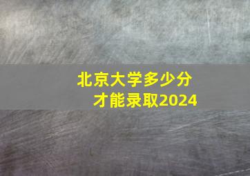 北京大学多少分才能录取2024